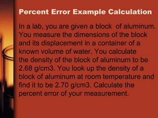 Percent Error Example Calculation
In a lab, you are given a block of aluminum.
You measure the dimensions of the block
and its displacement in a container of a
known volume of water. You calculate
the density of the block of aluminum to be
2.68 g/cm3. You look up the density of a
block of aluminum at room temperature and
find it to be 2.70 g/cm3. Calculate the
percent error of your measurement.
 