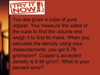 You are given a cube of pure
copper. You measure the sides of
the cube to find the volume and
weigh it to find its mass. When you
calculate the density using your
measurements, you get 8.78
grams/cm3. Copper’s accepted
density is 8.96 g/cm3. What is your
percent error?
 