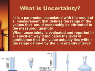 What is Uncertainty?
It is a parameter, associated with the result of
a measurement that defines the range of the
values that could reasonably be attributed to
the measured quantity.
When uncertainty is evaluated and reported in
a specified way it indicates the level of
confidence that the value actually lies within
the range defined by the uncertainty interval.
 