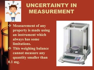 UNCERTAINTY IN
MEASUREMENT
 Measurement of any
property is made using
an instrument which
always has some
limitations.
 This weighing balance
cannot measure any
quantity smaller than
0.1 mg.
 