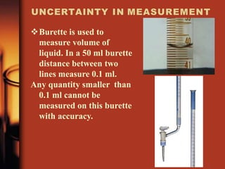 UNCERTAINTY IN MEASUREMENT
Burette is used to
measure volume of
liquid. In a 50 ml burette
distance between two
lines measure 0.1 ml.
Any quantity smaller than
0.1 ml cannot be
measured on this burette
with accuracy.
 