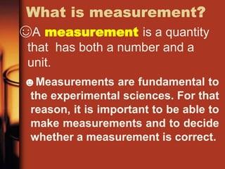 What is measurement?
☺A measurement is a quantity
that has both a number and a
unit.
☻Measurements are fundamental to
the experimental sciences. For that
reason, it is important to be able to
make measurements and to decide
whether a measurement is correct.
 