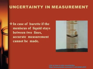 UNCERTAINTY IN MEASUREMENT
In case of burette if the
meniscus of liquid stays
between two lines,
accurate measurement
cannot be made.
Link on how to solve uncertainties:
https://www.youtube.com/watch?v=B7dKWE-0FZY
 
