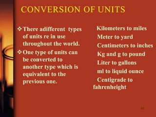CONVERSION OF UNITS
62
There adifferent types
of units re in use
throughout the world.
One type of units can
be converted to
another type which is
equivalent to the
previous one.
Kilometers to miles
Meter to yard
Centimeters to inches
Kg and g to pound
Liter to gallons
ml to liquid ounce
Centigrade to
fahrenheight
 