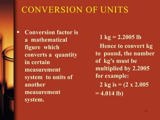 63
 Conversion factor is
a mathematical
figure which
converts a quantity
in certain
measurement
system to units of
another
measurement
system.
1 kg = 2.2005 lb
Hence to convert kg
to pound, the number
of kg’s must be
multiplied by 2.2005
for example:
2 kg is = (2 x 2.005
= 4.014 lb)
CONVERSION OF UNITS
 