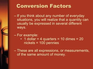 – If you think about any number of everyday
situations, you will realize that a quantity can
usually be expressed in several different
ways.
– For example:
• 1 dollar = 4 quarters = 10 dimes = 20
nickels = 100 pennies
– These are all expressions, or measurements,
of the same amount of money.
Conversion Factors
 