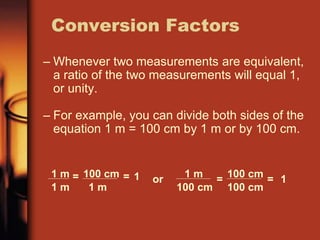 – Whenever two measurements are equivalent,
a ratio of the two measurements will equal 1,
or unity.
– For example, you can divide both sides of the
equation 1 m = 100 cm by 1 m or by 100 cm.
Conversion Factors
1 m
1 m
= 100 cm
1 m
= 1 or 1 m
100 cm
= 100 cm
100 cm
= 1
 
