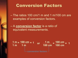 – The ratios 100 cm/1 m and 1 m/100 cm are
examples of conversion factors.
– A conversion factor is a ratio of
equivalent measurements.
Conversion Factors
conversion factors
1 m
1 m
= 100 cm
1 m
= 1 or 1 m
100 cm
= 100 cm
100 cm
= 1
 