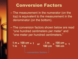 – The measurement in the numerator (on the
top) is equivalent to the measurement in the
denominator (on the bottom).
– The conversion factors shown below are read
“one hundred centimeters per meter” and
“one meter per hundred centimeters.”
Conversion Factors
conversion factors
1 m
1 m
= 100 cm
1 m
= 1 or 1 m
100 cm
= 100 cm
100 cm
= 1
 