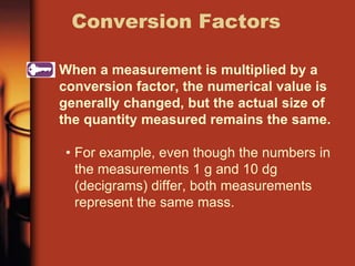 When a measurement is multiplied by a
conversion factor, the numerical value is
generally changed, but the actual size of
the quantity measured remains the same.
• For example, even though the numbers in
the measurements 1 g and 10 dg
(decigrams) differ, both measurements
represent the same mass.
Conversion Factors
 