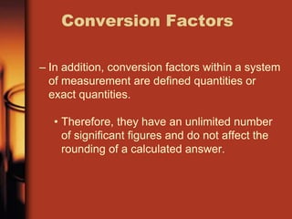 – In addition, conversion factors within a system
of measurement are defined quantities or
exact quantities.
• Therefore, they have an unlimited number
of significant figures and do not affect the
rounding of a calculated answer.
Conversion Factors
 