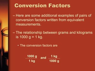 – Here are some additional examples of pairs of
conversion factors written from equivalent
measurements.
– The relationship between grams and kilograms
is 1000 g = 1 kg.
• The conversion factors are
Conversion Factors
1000 g
1 kg
and 1 kg
1000 g
 
