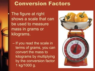 • The figure at right
shows a scale that can
be used to measure
mass in grams or
kilograms.
– If you read the scale in
terms of grams, you can
convert the mass to
kilograms by multiplying
by the conversion factor
1 kg/1000 g.
Conversion Factors
 