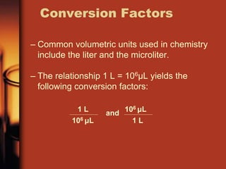 – Common volumetric units used in chemistry
include the liter and the microliter.
– The relationship 1 L = 106μL yields the
following conversion factors:
Conversion Factors
1 L
106 μL
and
1 L
106 μL
 