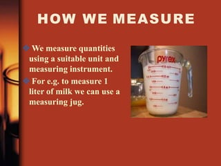 HOW WE MEASURE
 We measure quantities
using a suitable unit and
measuring instrument.
 For e.g. to measure 1
liter of milk we can use a
measuring jug.
 