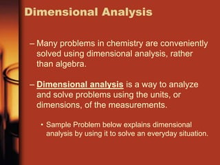 – Many problems in chemistry are conveniently
solved using dimensional analysis, rather
than algebra.
– Dimensional analysis is a way to analyze
and solve problems using the units, or
dimensions, of the measurements.
• Sample Problem below explains dimensional
analysis by using it to solve an everyday situation.
Dimensional Analysis
 