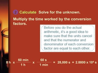 Calculate Solve for the unknown.
Multiply the time worked by the conversion
factors.
60 s
1 min
60 min
1 h
8 h x x = 28,000 s = 2.8800 x 104 s
2
 
