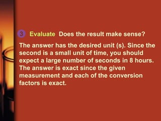 Evaluate Does the result make sense?
The answer has the desired unit (s). Since the
second is a small unit of time, you should
expect a large number of seconds in 8 hours.
The answer is exact since the given
measurement and each of the conversion
factors is exact.
3
 
