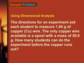 Using Dimensional Analysis
The directions for an experiment ask
each student to measure 1.84 g of
copper (Cu) wire. The only copper wire
available is a spool with a mass of 50.0
g. How many students can do the
experiment before the copper runs
out?
Sample Problem
 