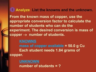Analyze List the knowns and the unknown.
From the known mass of copper, use the
appropriate conversion factor to calculate the
number of students who can do the
experiment. The desired conversion is mass of
copper  number of students.
KNOWNS
mass of copper available = 50.0 g Cu
Each student needs 1.84 grams of
copper.
UNKNOWN
number of students = ?
1
 