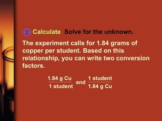 Calculate Solve for the unknown.
The experiment calls for 1.84 grams of
copper per student. Based on this
relationship, you can write two conversion
factors.
2
and
1.84 g Cu
1 student
1.84 g Cu
1 student
 
