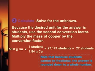 Calculate Solve for the unknown.
Because the desired unit for the answer is
students, use the second conversion factor.
Multiply the mass of copper by the
conversion factor.
Note that because students
cannot be fractional, the answer is
rounded down to a whole number.
50.0 g Cu x
1.84 g Cu
1 student
= 27.174 students = 27 students
2
 