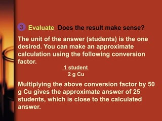 Evaluate Does the result make sense?
The unit of the answer (students) is the one
desired. You can make an approximate
calculation using the following conversion
factor.
Multiplying the above conversion factor by 50
g Cu gives the approximate answer of 25
students, which is close to the calculated
answer.
3
1 student
2 g Cu
 