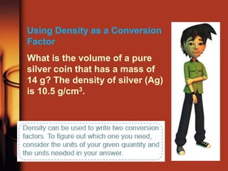 Using Density as a Conversion
Factor
What is the volume of a pure
silver coin that has a mass of
14 g? The density of silver (Ag)
is 10.5 g/cm3.
 