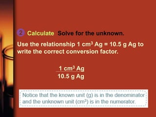 Calculate Solve for the unknown.
Use the relationship 1 cm3 Ag = 10.5 g Ag to
write the correct conversion factor.
2
1 cm3 Ag
10.5 g Ag
 