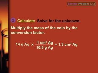 Calculate Solve for the unknown.
Multiply the mass of the coin by the
conversion factor.
2
Sample Problem 3.12
14 g Ag x = 1.3 cm3 Ag
1 cm3 Ag
10.5 g Ag
 