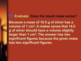 Evaluate Does the result make sense?
Because a mass of 10.5 g of silver has a
volume of 1 cm3, it makes sense that 14.0
g of silver should have a volume slightly
larger than 1 cm3. The answer has two
significant figures because the given mass
has two significant figures.
3
 