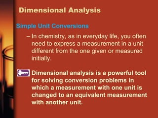 – In chemistry, as in everyday life, you often
need to express a measurement in a unit
different from the one given or measured
initially.
Dimensional analysis is a powerful tool
for solving conversion problems in
which a measurement with one unit is
changed to an equivalent measurement
with another unit.
Dimensional Analysis
Simple Unit Conversions
 