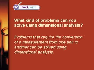 What kind of problems can you
solve using dimensional analysis?
Problems that require the conversion
of a measurement from one unit to
another can be solved using
dimensional analysis.
 
