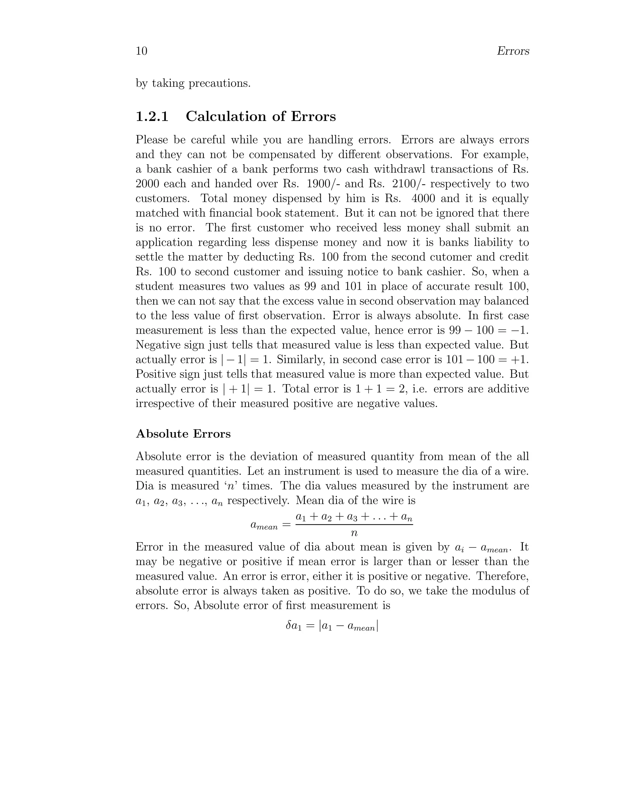 10 Errors
by taking precautions.
1.2.1 Calculation of Errors
Please be careful while you are handling errors. Errors are always errors
and they can not be compensated by different observations. For example,
a bank cashier of a bank performs two cash withdrawl transactions of Rs.
2000 each and handed over Rs. 1900/- and Rs. 2100/- respectively to two
customers. Total money dispensed by him is Rs. 4000 and it is equally
matched with financial book statement. But it can not be ignored that there
is no error. The first customer who received less money shall submit an
application regarding less dispense money and now it is banks liability to
settle the matter by deducting Rs. 100 from the second cutomer and credit
Rs. 100 to second customer and issuing notice to bank cashier. So, when a
student measures two values as 99 and 101 in place of accurate result 100,
then we can not say that the excess value in second observation may balanced
to the less value of first observation. Error is always absolute. In first case
measurement is less than the expected value, hence error is 99 − 100 = −1.
Negative sign just tells that measured value is less than expected value. But
actually error is | − 1| = 1. Similarly, in second case error is 101 − 100 = +1.
Positive sign just tells that measured value is more than expected value. But
actually error is | + 1| = 1. Total error is 1 + 1 = 2, i.e. errors are additive
irrespective of their measured positive are negative values.
Absolute Errors
Absolute error is the deviation of measured quantity from mean of the all
measured quantities. Let an instrument is used to measure the dia of a wire.
Dia is measured ‘n’ times. The dia values measured by the instrument are
a1, a2, a3, . . ., an respectively. Mean dia of the wire is
amean =
a1 + a2 + a3 + . . . + an
n
Error in the measured value of dia about mean is given by ai − amean. It
may be negative or positive if mean error is larger than or lesser than the
measured value. An error is error, either it is positive or negative. Therefore,
absolute error is always taken as positive. To do so, we take the modulus of
errors. So, Absolute error of first measurement is
δa1 = |a1 − amean|
 