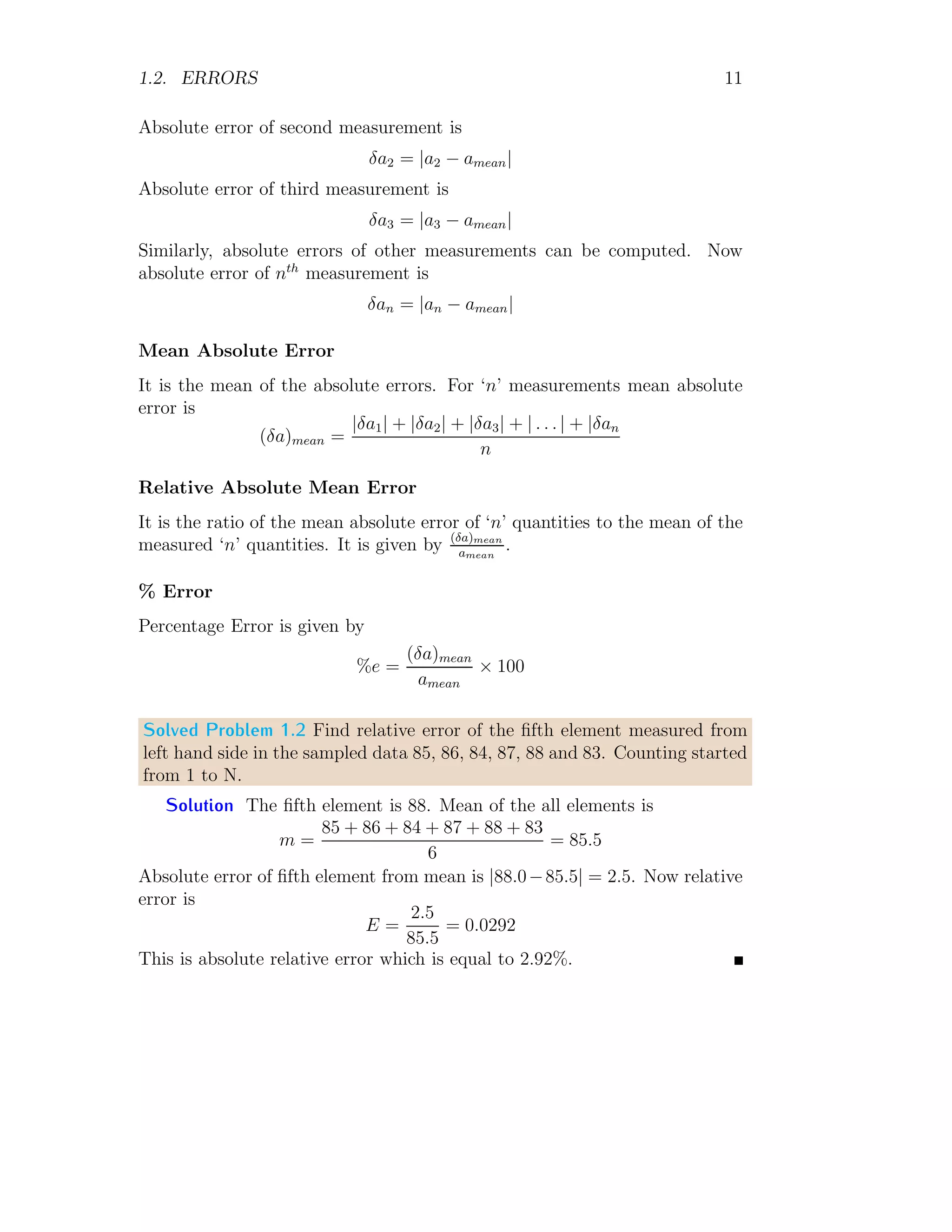 1.2. ERRORS 11
Absolute error of second measurement is
δa2 = |a2 − amean|
Absolute error of third measurement is
δa3 = |a3 − amean|
Similarly, absolute errors of other measurements can be computed. Now
absolute error of nth
measurement is
δan = |an − amean|
Mean Absolute Error
It is the mean of the absolute errors. For ‘n’ measurements mean absolute
error is
(δa)mean =
|δa1| + |δa2| + |δa3| + | . . . | + |δan
n
Relative Absolute Mean Error
It is the ratio of the mean absolute error of ‘n’ quantities to the mean of the
measured ‘n’ quantities. It is given by (δa)mean
amean
.
% Error
Percentage Error is given by
%e =
(δa)mean
amean
× 100
Solved Problem 1.2 Find relative error of the fifth element measured from
left hand side in the sampled data 85, 86, 84, 87, 88 and 83. Counting started
from 1 to N.
Solution The fifth element is 88. Mean of the all elements is
m =
85 + 86 + 84 + 87 + 88 + 83
6
= 85.5
Absolute error of fifth element from mean is |88.0−85.5| = 2.5. Now relative
error is
E =
2.5
85.5
= 0.0292
This is absolute relative error which is equal to 2.92%.
 