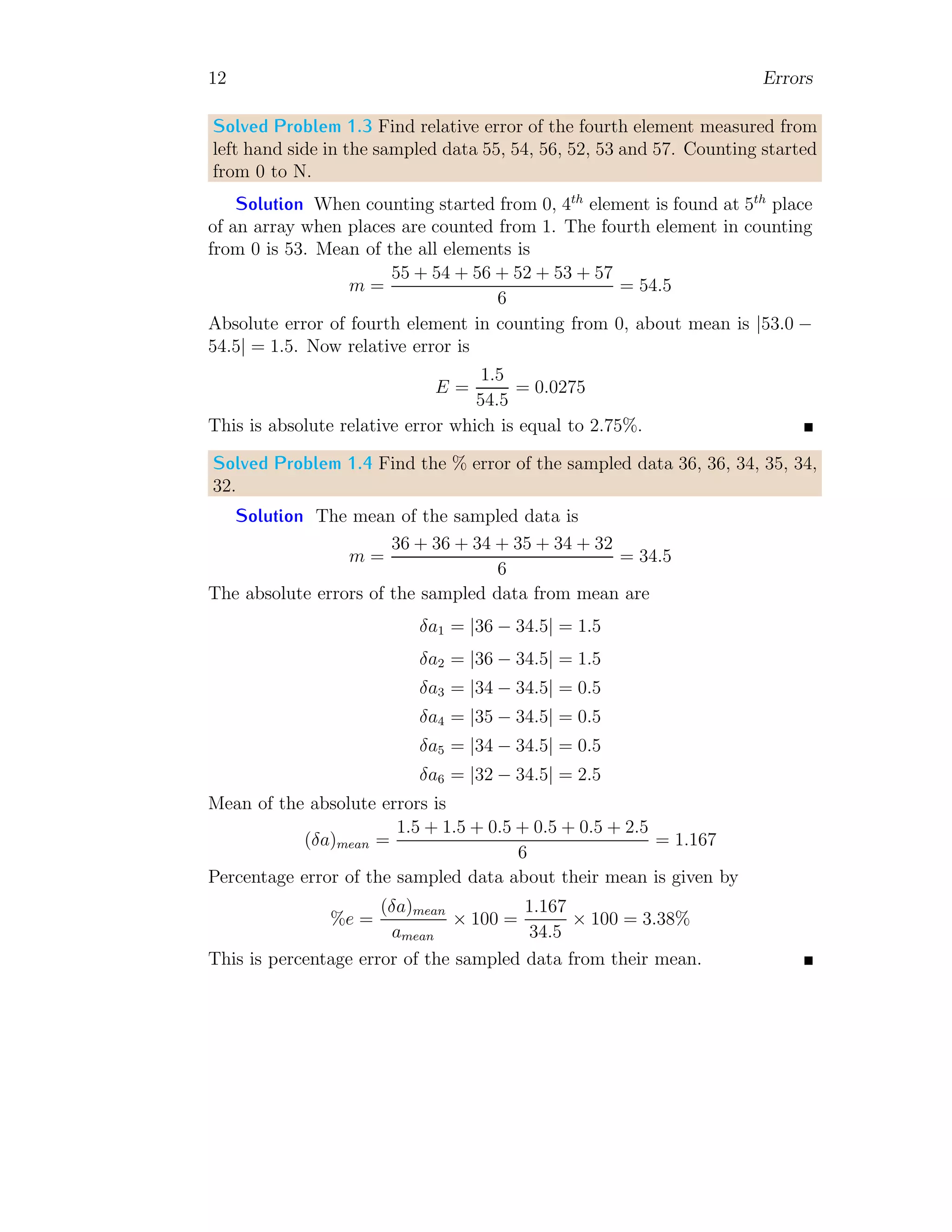 12 Errors
Solved Problem 1.3 Find relative error of the fourth element measured from
left hand side in the sampled data 55, 54, 56, 52, 53 and 57. Counting started
from 0 to N.
Solution When counting started from 0, 4th
element is found at 5th
place
of an array when places are counted from 1. The fourth element in counting
from 0 is 53. Mean of the all elements is
m =
55 + 54 + 56 + 52 + 53 + 57
6
= 54.5
Absolute error of fourth element in counting from 0, about mean is |53.0 −
54.5| = 1.5. Now relative error is
E =
1.5
54.5
= 0.0275
This is absolute relative error which is equal to 2.75%.
Solved Problem 1.4 Find the % error of the sampled data 36, 36, 34, 35, 34,
32.
Solution The mean of the sampled data is
m =
36 + 36 + 34 + 35 + 34 + 32
6
= 34.5
The absolute errors of the sampled data from mean are
δa1 = |36 − 34.5| = 1.5
δa2 = |36 − 34.5| = 1.5
δa3 = |34 − 34.5| = 0.5
δa4 = |35 − 34.5| = 0.5
δa5 = |34 − 34.5| = 0.5
δa6 = |32 − 34.5| = 2.5
Mean of the absolute errors is
(δa)mean =
1.5 + 1.5 + 0.5 + 0.5 + 0.5 + 2.5
6
= 1.167
Percentage error of the sampled data about their mean is given by
%e =
(δa)mean
amean
× 100 =
1.167
34.5
× 100 = 3.38%
This is percentage error of the sampled data from their mean.
 