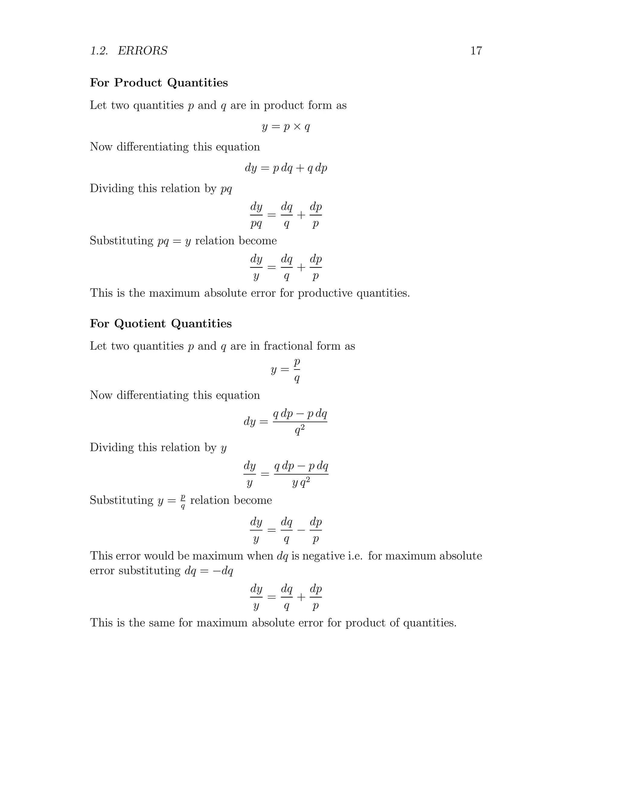 1.2. ERRORS 17
For Product Quantities
Let two quantities p and q are in product form as
y = p × q
Now differentiating this equation
dy = p dq + q dp
Dividing this relation by pq
dy
pq
=
dq
q
+
dp
p
Substituting pq = y relation become
dy
y
=
dq
q
+
dp
p
This is the maximum absolute error for productive quantities.
For Quotient Quantities
Let two quantities p and q are in fractional form as
y =
p
q
Now differentiating this equation
dy =
q dp − p dq
q2
Dividing this relation by y
dy
y
=
q dp − p dq
y q2
Substituting y = p
q
relation become
dy
y
=
dq
q
−
dp
p
This error would be maximum when dq is negative i.e. for maximum absolute
error substituting dq = −dq
dy
y
=
dq
q
+
dp
p
This is the same for maximum absolute error for product of quantities.
 