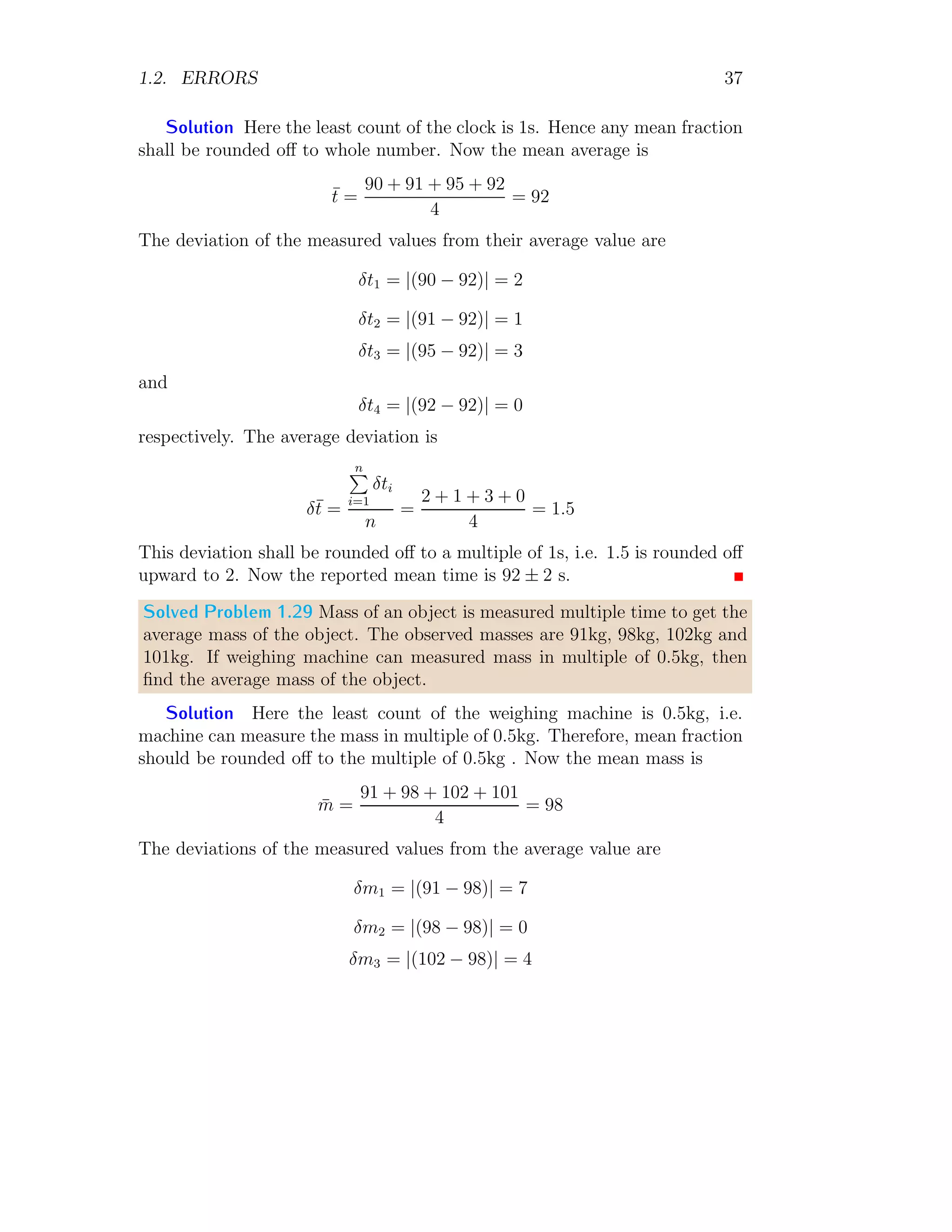1.2. ERRORS 19
Dividing left side by T2
and right side by its equivalent value l/g, we have
2
dT
T
=
dl
l
+
dg
g
The error in measurement of 100 oscillations is 1s. It is not for time period of
the pendulum. 100 oscillations are completed by pendulum in 90s. It means,
that the error of 1s rises in time measurement in 100 oscillations. Here, T
is function of t. Again, we know that, T is given by t/100 as here t is total
observation time for 100 oscillations. So,
d
dT
T =
d
dT
×
t
100
On solving it we have
dT =
dt
100
⇒
dT
T
=
dt
100T
=
dt
t
Now, the error relation of pendulum becomes
2 ×
dt
t
=
dl
l
+
dg
g
Or
2 ×
dt
t
+
dl
l
=
dg
g
The negative sign of dl/l becomes positive as error is always absolute value.
On substituting the known values, we have
2 ×
1
90
+
0.1
20
=
dg
g
= 0.0272
Now the percentage error in the measurement of g is
dg
g
× 100 = 0.0272 × 100 = 2.72%
This is required answer.
 