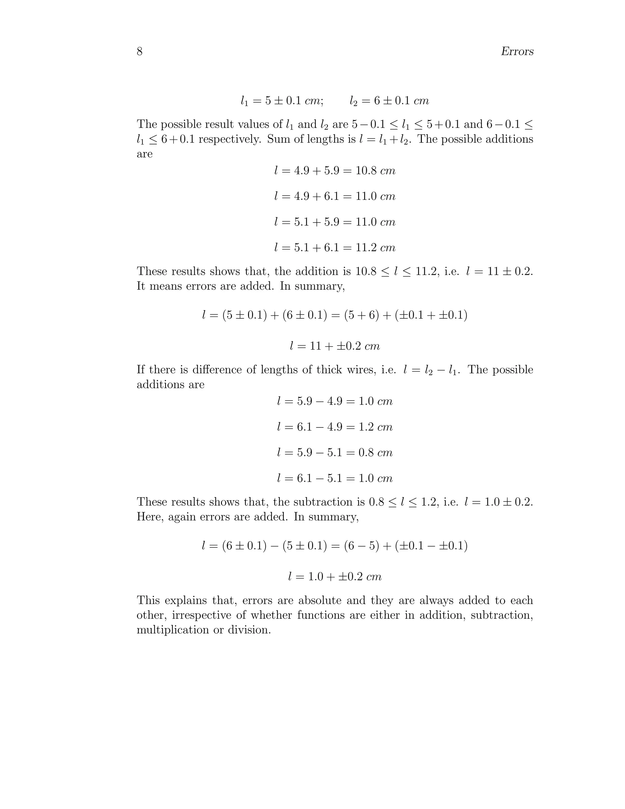 8 Errors
l1 = 5 ± 0.1 cm; l2 = 6 ± 0.1 cm
The possible result values of l1 and l2 are 5−0.1 ≤ l1 ≤ 5+0.1 and 6−0.1 ≤
l1 ≤ 6+0.1 respectively. Sum of lengths is l = l1 +l2. The possible additions
are
l = 4.9 + 5.9 = 10.8 cm
l = 4.9 + 6.1 = 11.0 cm
l = 5.1 + 5.9 = 11.0 cm
l = 5.1 + 6.1 = 11.2 cm
These results shows that, the addition is 10.8 ≤ l ≤ 11.2, i.e. l = 11 ± 0.2.
It means errors are added. In summary,
l = (5 ± 0.1) + (6 ± 0.1) = (5 + 6) + (±0.1 + ±0.1)
l = 11 + ±0.2 cm
If there is difference of lengths of thick wires, i.e. l = l2 − l1. The possible
additions are
l = 5.9 − 4.9 = 1.0 cm
l = 6.1 − 4.9 = 1.2 cm
l = 5.9 − 5.1 = 0.8 cm
l = 6.1 − 5.1 = 1.0 cm
These results shows that, the subtraction is 0.8 ≤ l ≤ 1.2, i.e. l = 1.0 ± 0.2.
Here, again errors are added. In summary,
l = (6 ± 0.1) − (5 ± 0.1) = (6 − 5) + (±0.1 − ±0.1)
l = 1.0 + ±0.2 cm
This explains that, errors are absolute and they are always added to each
other, irrespective of whether functions are either in addition, subtraction,
multiplication or division.
 