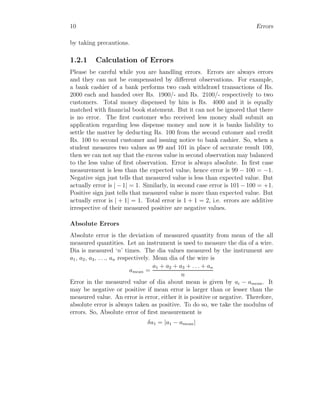 10 Errors
by taking precautions.
1.2.1 Calculation of Errors
Please be careful while you are handling errors. Errors are always errors
and they can not be compensated by different observations. For example,
a bank cashier of a bank performs two cash withdrawl transactions of Rs.
2000 each and handed over Rs. 1900/- and Rs. 2100/- respectively to two
customers. Total money dispensed by him is Rs. 4000 and it is equally
matched with financial book statement. But it can not be ignored that there
is no error. The first customer who received less money shall submit an
application regarding less dispense money and now it is banks liability to
settle the matter by deducting Rs. 100 from the second cutomer and credit
Rs. 100 to second customer and issuing notice to bank cashier. So, when a
student measures two values as 99 and 101 in place of accurate result 100,
then we can not say that the excess value in second observation may balanced
to the less value of first observation. Error is always absolute. In first case
measurement is less than the expected value, hence error is 99 − 100 = −1.
Negative sign just tells that measured value is less than expected value. But
actually error is | − 1| = 1. Similarly, in second case error is 101 − 100 = +1.
Positive sign just tells that measured value is more than expected value. But
actually error is | + 1| = 1. Total error is 1 + 1 = 2, i.e. errors are additive
irrespective of their measured positive are negative values.
Absolute Errors
Absolute error is the deviation of measured quantity from mean of the all
measured quantities. Let an instrument is used to measure the dia of a wire.
Dia is measured ‘n’ times. The dia values measured by the instrument are
a1, a2, a3, . . ., an respectively. Mean dia of the wire is
amean =
a1 + a2 + a3 + . . . + an
n
Error in the measured value of dia about mean is given by ai − amean. It
may be negative or positive if mean error is larger than or lesser than the
measured value. An error is error, either it is positive or negative. Therefore,
absolute error is always taken as positive. To do so, we take the modulus of
errors. So, Absolute error of first measurement is
δa1 = |a1 − amean|
 