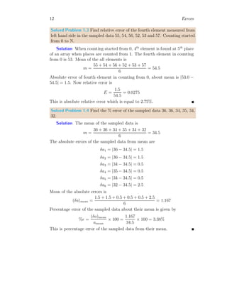 12 Errors
Solved Problem 1.3 Find relative error of the fourth element measured from
left hand side in the sampled data 55, 54, 56, 52, 53 and 57. Counting started
from 0 to N.
Solution When counting started from 0, 4th
element is found at 5th
place
of an array when places are counted from 1. The fourth element in counting
from 0 is 53. Mean of the all elements is
m =
55 + 54 + 56 + 52 + 53 + 57
6
= 54.5
Absolute error of fourth element in counting from 0, about mean is |53.0 −
54.5| = 1.5. Now relative error is
E =
1.5
54.5
= 0.0275
This is absolute relative error which is equal to 2.75%.
Solved Problem 1.4 Find the % error of the sampled data 36, 36, 34, 35, 34,
32.
Solution The mean of the sampled data is
m =
36 + 36 + 34 + 35 + 34 + 32
6
= 34.5
The absolute errors of the sampled data from mean are
δa1 = |36 − 34.5| = 1.5
δa2 = |36 − 34.5| = 1.5
δa3 = |34 − 34.5| = 0.5
δa4 = |35 − 34.5| = 0.5
δa5 = |34 − 34.5| = 0.5
δa6 = |32 − 34.5| = 2.5
Mean of the absolute errors is
(δa)mean =
1.5 + 1.5 + 0.5 + 0.5 + 0.5 + 2.5
6
= 1.167
Percentage error of the sampled data about their mean is given by
%e =
(δa)mean
amean
× 100 =
1.167
34.5
× 100 = 3.38%
This is percentage error of the sampled data from their mean.
 