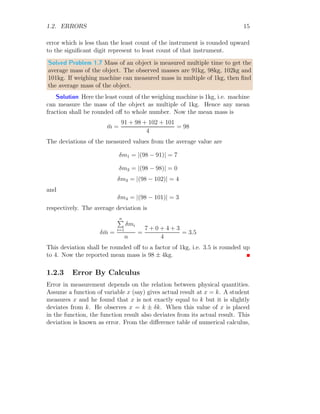 1.2. ERRORS 15
error which is less than the least count of the instrument is rounded upward
to the significant digit represent to least count of that instrument.
Solved Problem 1.7 Mass of an object is measured multiple time to get the
average mass of the object. The observed masses are 91kg, 98kg, 102kg and
101kg. If weighing machine can measured mass in multiple of 1kg, then find
the average mass of the object.
Solution Here the least count of the weighing machine is 1kg, i.e. machine
can measure the mass of the object as multiple of 1kg. Hence any mean
fraction shall be rounded off to whole number. Now the mean mass is
m̄ =
91 + 98 + 102 + 101
4
= 98
The deviations of the measured values from the average value are
δm1 = |(98 − 91)| = 7
δm2 = |(98 − 98)| = 0
δm3 = |(98 − 102)| = 4
and
δm4 = |(98 − 101)| = 3
respectively. The average deviation is
δm̄ =
n
P
i=1
δmi
n
=
7 + 0 + 4 + 3
4
= 3.5
This deviation shall be rounded off to a factor of 1kg, i.e. 3.5 is rounded up
to 4. Now the reported mean mass is 98 ± 4kg.
1.2.3 Error By Calculus
Error in measurement depends on the relation between physical quantities.
Assume a function of variable x (say) gives actual result at x = k. A student
measures x and he found that x is not exactly equal to k but it is slightly
deviates from k. He observes x = k ± δk. When this value of x is placed
in the function, the function result also deviates from its actual result. This
deviation is known as error. From the difference table of numerical calculus,
 