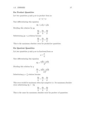 1.2. ERRORS 17
For Product Quantities
Let two quantities p and q are in product form as
y = p × q
Now differentiating this equation
dy = p dq + q dp
Dividing this relation by pq
dy
pq
=
dq
q
+
dp
p
Substituting pq = y relation become
dy
y
=
dq
q
+
dp
p
This is the maximum absolute error for productive quantities.
For Quotient Quantities
Let two quantities p and q are in fractional form as
y =
p
q
Now differentiating this equation
dy =
q dp − p dq
q2
Dividing this relation by y
dy
y
=
q dp − p dq
y q2
Substituting y = p
q
relation become
dy
y
=
dq
q
−
dp
p
This error would be maximum when dq is negative i.e. for maximum absolute
error substituting dq = −dq
dy
y
=
dq
q
+
dp
p
This is the same for maximum absolute error for product of quantities.
 