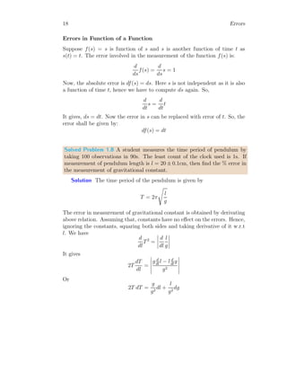 18 Errors
Errors in Function of a Function
Suppose f(s) = s is function of s and s is another function of time t as
s(t) = t. The error involved in the measurement of the function f(s) is:
d
ds
f(s) =
d
ds
s = 1
Now, the absolute error is df(s) = ds. Here s is not independent as it is also
a function of time t, hence we have to compute ds again. So,
d
dt
s =
d
dt
t
It gives, ds = dt. Now the error in s can be replaced with error of t. So, the
error shall be given by:
df(s) = dt
Solved Problem 1.8 A student measures the time period of pendulum by
taking 100 observations in 90s. The least count of the clock used is 1s. If
measurement of pendulum length is l = 20 ± 0.1cm, then find the % error in
the measurement of gravitational constant.
Solution The time period of the pendulum is given by
T = 2π
s
l
g
The error in measurement of gravitational constant is obtained by derivating
above relation. Assuming that, constants have no effect on the errors. Hence,
ignoring the constants, squaring both sides and taking derivative of it w.r.t
l. We have
d
dl
T2
=
 