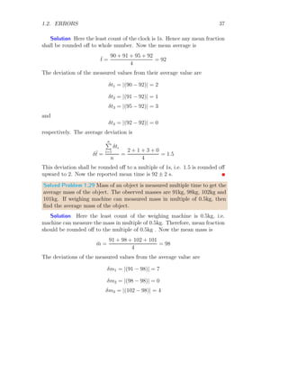 1.2. ERRORS 19
Dividing left side by T2
and right side by its equivalent value l/g, we have
2
dT
T
=
dl
l
+
dg
g
The error in measurement of 100 oscillations is 1s. It is not for time period of
the pendulum. 100 oscillations are completed by pendulum in 90s. It means,
that the error of 1s rises in time measurement in 100 oscillations. Here, T
is function of t. Again, we know that, T is given by t/100 as here t is total
observation time for 100 oscillations. So,
d
dT
T =
d
dT
×
t
100
On solving it we have
dT =
dt
100
⇒
dT
T
=
dt
100T
=
dt
t
Now, the error relation of pendulum becomes
2 ×
dt
t
=
dl
l
+
dg
g
Or
2 ×
dt
t
+
dl
l
=
dg
g
The negative sign of dl/l becomes positive as error is always absolute value.
On substituting the known values, we have
2 ×
1
90
+
0.1
20
=
dg
g
= 0.0272
Now the percentage error in the measurement of g is
dg
g
× 100 = 0.0272 × 100 = 2.72%
This is required answer.
 