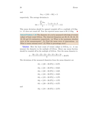20 Errors
Solved Problem 1.9 What is percentage error in y for given relation y = x
√
t
?
We have given values t = 5 ± 0.1 and x = 1 ± 0.01.
Solution To get the error in y, when there is error in x and t, we shall
derivate y about x or t assuming than x and t both are independent variable
of y.
d
dt
y =
d
dt

x
√
t

=
 