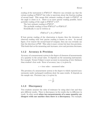 4 Errors
reading of the instrument is 00
20′
15.5′′
. Observer can certainly say that the
certain reading is 00
20′
15′′
but (s)he is uncertain about the fraction reading
of second hand. This means first estimate reading of angle is 00
20′
15′′
, as
the angle is closer to it. There is no more precise reading possible, hence
probable reading of the angle is 00
20′
15′′
± 0.5′′
.
The best estimate reading is 00
20′
15′′
.
The probable reading is from 00
20′
14.5′′
to 00
20′
15.5′′
.
Scientifically it can be written as
00
20′
14.5′′
≤ θ ≤ 00
20′
15.5′′
If best precise reading of the observation is known then the deviation of
observed reading with best precise reading is known as error. In second
figure, if we remove the second hand of compass, then one can certainly say
that the direction is 00
20′
. This value is more certain but have less precision.
This leads that as the measuring unit increases, error and precision decreases.
1.1.2 Accuracy & Precision
Accuracy of a measurement system is the degree of closeness of measurements
of a quantity to the actual value. It depends on the measuring instruments.
For example, Vernier Caliper is more accurate in measuring of wire thickness
than student’s foot scale. Error of accuracy (say e) is given by
e = true value − measured value
The precision of a measurement system is the degree to which repeated mea-
surements under unchanged conditions show the same results. It depends on
the sample size. Precision (say ǫ) is given by
ǫ =
1
σ2
1.1.3 Discrepancy
Two students measure the value of resistance by using ohm’s law and they
give different results. There is discrepancy in the results due to difference in
result. In other words when two measurements of a same quantity are
disagree with one another then there is a discrepancy. For example,
 