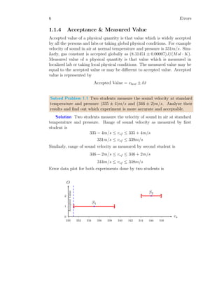 6 Errors
1.1.4 Acceptance & Measured Value
Accepted value of a physical quantity is that value which is widely accepted
by all the persons and labs or taking global physical conditions. For example
velocity of sound in air at normal temperature and pressure is 331m/s. Sim-
ilarly, gas constant is accepted globally as (8.31451 ± 0.00007)J/(Mol · K).
Measured value of a physical quantity is that value which is measured in
localized lab or taking local physical conditions. The measured value may be
equal to the accepted value or may be different to accepted value. Accepted
value is represented by
Accepted Value = xbest ± δx̄
Solved Problem 1.1 Two students measure the sound velocity at standard
temperature and pressure (335 ± 4)m/s and (346 ± 2)m/s. Analyze their
results and find out which experiment is more accurate and acceptable.
Solution Two students measure the velocity of sound in air at standard
temperature and pressure. Range of sound velocity as measured by first
student is
335 − 4m/s ≤ vsf ≤ 335 + 4m/s
331m/s ≤ vsf ≤ 339m/s
Similarly, range of sound velocity as measured by second student is
346 − 2m/s ≤ vsf ≤ 346 + 2m/s
344m/s ≤ vsf ≤ 348m/s
Error data plot for both experiments done by two students is
0
1
2
330 332 334 336 338 340 342 344 346 348
vs
O
b
b
Accepted
Value
S1
S2
 