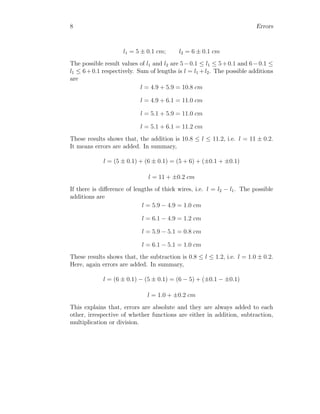 8 Errors
l1 = 5 ± 0.1 cm; l2 = 6 ± 0.1 cm
The possible result values of l1 and l2 are 5−0.1 ≤ l1 ≤ 5+0.1 and 6−0.1 ≤
l1 ≤ 6+0.1 respectively. Sum of lengths is l = l1 +l2. The possible additions
are
l = 4.9 + 5.9 = 10.8 cm
l = 4.9 + 6.1 = 11.0 cm
l = 5.1 + 5.9 = 11.0 cm
l = 5.1 + 6.1 = 11.2 cm
These results shows that, the addition is 10.8 ≤ l ≤ 11.2, i.e. l = 11 ± 0.2.
It means errors are added. In summary,
l = (5 ± 0.1) + (6 ± 0.1) = (5 + 6) + (±0.1 + ±0.1)
l = 11 + ±0.2 cm
If there is difference of lengths of thick wires, i.e. l = l2 − l1. The possible
additions are
l = 5.9 − 4.9 = 1.0 cm
l = 6.1 − 4.9 = 1.2 cm
l = 5.9 − 5.1 = 0.8 cm
l = 6.1 − 5.1 = 1.0 cm
These results shows that, the subtraction is 0.8 ≤ l ≤ 1.2, i.e. l = 1.0 ± 0.2.
Here, again errors are added. In summary,
l = (6 ± 0.1) − (5 ± 0.1) = (6 − 5) + (±0.1 − ±0.1)
l = 1.0 + ±0.2 cm
This explains that, errors are absolute and they are always added to each
other, irrespective of whether functions are either in addition, subtraction,
multiplication or division.
 