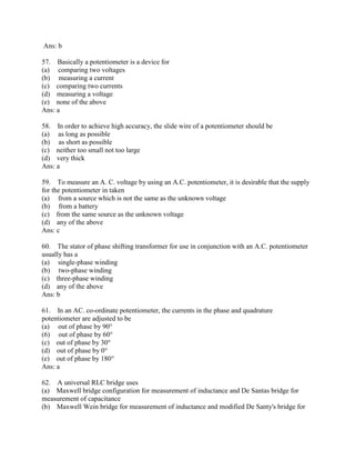 Ans: b
57. Basically a potentiometer is a device for
(a) comparing two voltages
(b) measuring a current
(c) comparing two currents
(d) measuring a voltage
(e) none of the above
Ans: a
58. In order to achieve high accuracy, the slide wire of a potentiometer should be
(a) as long as possible
(b) as short as possible
(c) neither too small not too large
(d) very thick
Ans: a
59. To measure an A. C. voltage by using an A.C. potentiometer, it is desirable that the supply
for the potentiometer in taken
(a) from a source which is not the same as the unknown voltage
(b) from a battery
(c) from the same source as the unknown voltage
(d) any of the above
Ans: c
60. The stator of phase shifting transformer for use in conjunction with an A.C. potentiometer
usually has a
(a) single-phase winding
(b) two-phase winding
(c) three-phase winding
(d) any of the above
Ans: b
61. In an AC. co-ordinate potentiometer, the currents in the phase and quadrature
potentiometer are adjusted to be
(a) out of phase by 90°
(6) out of phase by 60°
(c) out of phase by 30°
(d) out of phase by 0°
(e) out of phase by 180°
Ans: a
62. A universal RLC bridge uses
(a) Maxwell bridge configuration for measurement of inductance and De Santas bridge for
measurement of capacitance
(b) Maxwell Wein bridge for measurement of inductance and modified De Santy's bridge for
 
